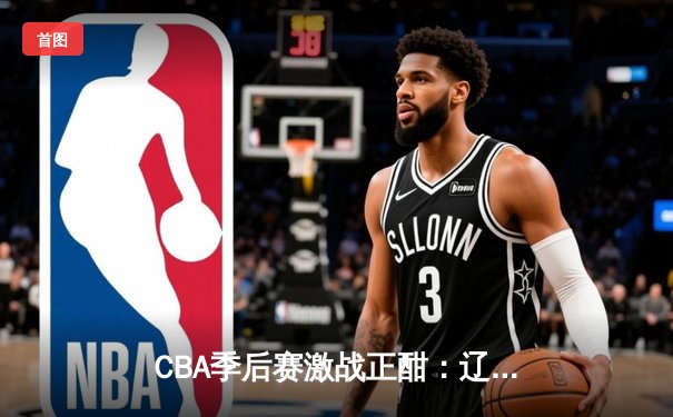 CBA季后赛激战正酣：辽宁本钢加时险胜广东宏远，赵继伟关键三分锁定胜局