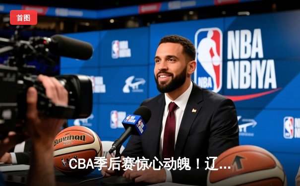 CBA季后赛惊心动魄！辽宁本钢加时逆转广东宏远，赵继伟砍下35分创生涯新高