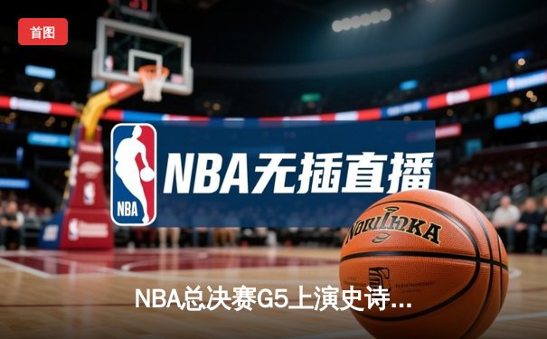 NBA总决赛G5上演史诗逆转！雄鹿加时险胜太阳，字母哥狂砍40+13率队夺赛点