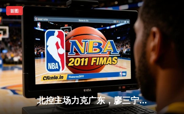 北控主场力克广东，廖三宁31分创生涯新高，终结对手12连胜