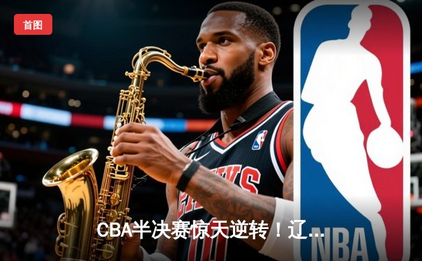 CBA半决赛惊天逆转！辽宁本钢加时险胜广东宏远，赵继伟狂砍31分定乾坤